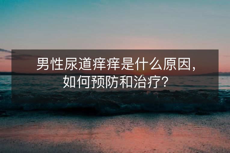 男性尿道痒痒是什么原因,如何预防和治疗? 男性尿道痒痒是什么原因,如何预防和治疗?